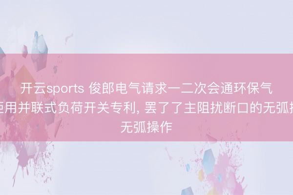 开云sports 俊郎电气请求一二次会通环保气体柜用并联式负荷开关专利， 罢了了主阻扰断口的无弧操作