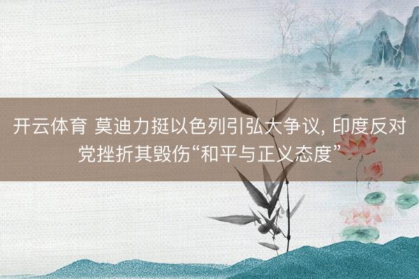 开云体育 莫迪力挺以色列引弘大争议, 印度反对党挫折其毁伤“和平与正义态度”