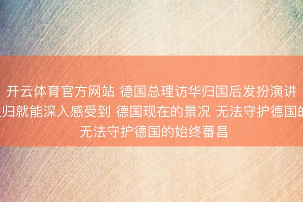 开云体育官方网站 德国总理访华归国后发扮演讲: 从中国且归就能深入感受到 德国现在的景况 无法守护德国的始终蕃昌