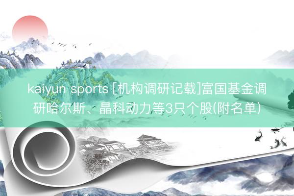 kaiyun sports [机构调研记载]富国基金调研哈尔斯、晶科动力等3只个股(附名单)