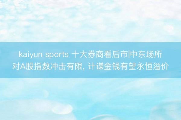 kaiyun sports 十大券商看后市|中东场所对A股指数冲击有限, 计谋金钱有望永恒溢价