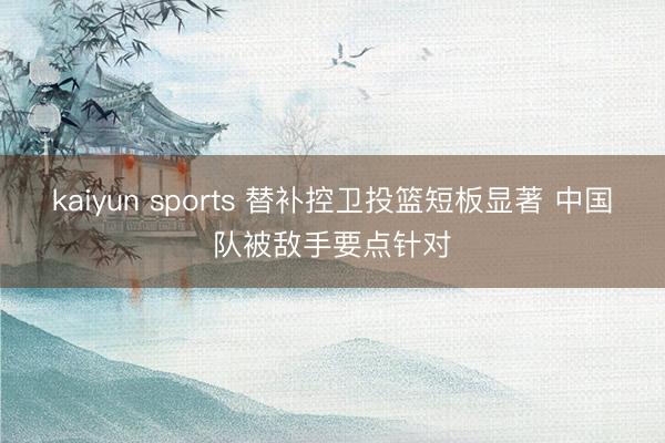 kaiyun sports 替补控卫投篮短板显著 中国队被敌手要点针对