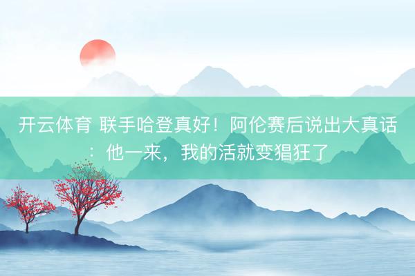 开云体育 联手哈登真好！阿伦赛后说出大真话：他一来，我的活就变猖狂了