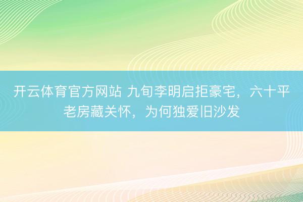 开云体育官方网站 九旬李明启拒豪宅，六十平老房藏关怀，为何独爱旧沙发