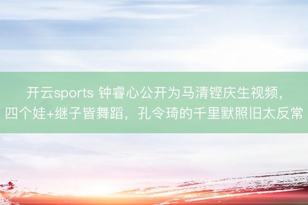 开云sports 钟睿心公开为马清铿庆生视频，四个娃+继子皆舞蹈，孔令琦的千里默照旧太反常