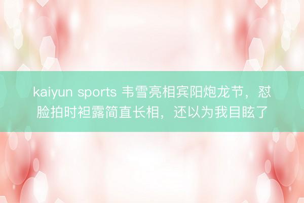 kaiyun sports 韦雪亮相宾阳炮龙节，怼脸拍时袒露简直长相，还以为我目眩了