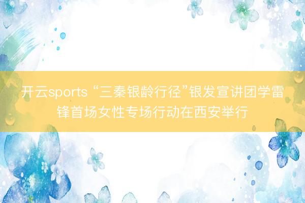 开云sports “三秦银龄行径”银发宣讲团学雷锋首场女性专场行动在西安举行