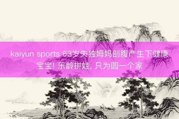 kaiyun sports 63岁失独姆妈剖腹产生下健康宝宝! 乐龄拼娃，<a href=