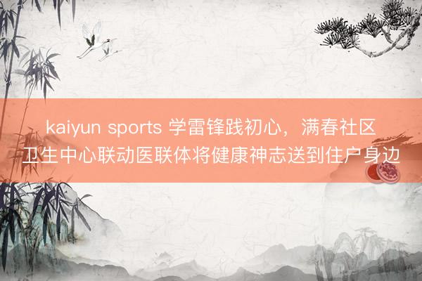 kaiyun sports 学雷锋践初心，满春社区卫生中心联动医联体将健康神志送到住户身边