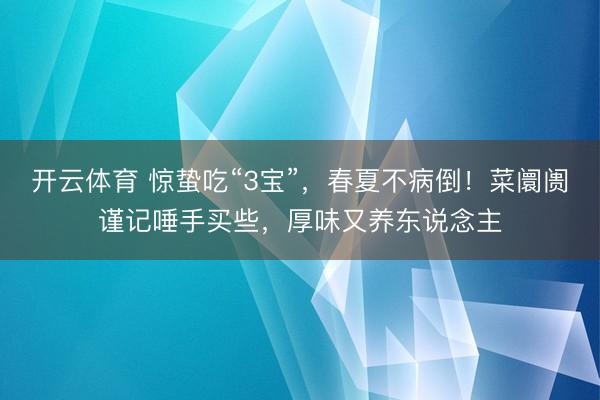 开云体育 惊蛰吃“3宝”，春夏不病倒！菜阛阓谨记唾手买些，厚味又养东说念主