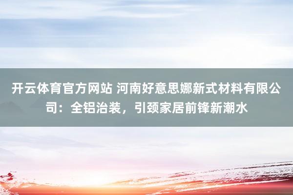 开云体育官方网站 河南好意思娜新式材料有限公司：全铝治装，引颈家居前锋新潮水