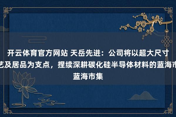 开云体育官方网站 天岳先进：公司将以超大尺寸技艺及居品为支点，捏续深耕碳化硅半导体材料的蓝海市集