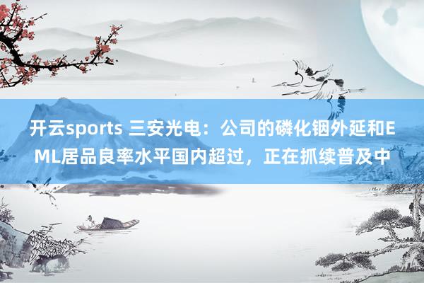 开云sports 三安光电：公司的磷化铟外延和EML居品良率水平国内超过，正在抓续普及中
