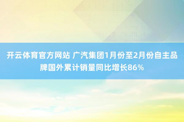 开云体育官方网站 广汽集团1月份至2月份自主品牌国外累计销量同比增长86%