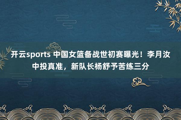 开云sports 中国女篮备战世初赛曝光！李月汝中投真准，新队长杨舒予苦练三分