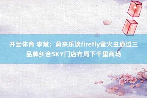 开云体育 李斌：蔚来乐谈firefly萤火虫通过三品牌纠合SKY门店布局下千里商场