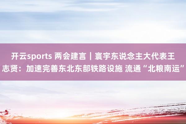 开云sports 两会建言｜寰宇东说念主大代表王志贤：加速完善东北东部铁路设施 流通“北粮南运”