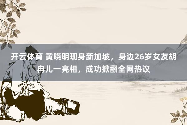 开云体育 黄晓明现身新加坡，身边26岁女友胡冉儿一亮相，成功掀翻全网热议