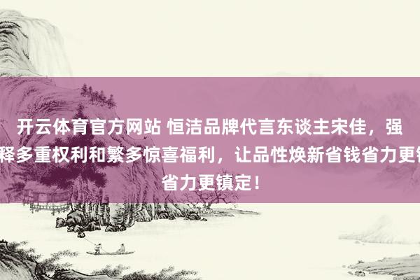 开云体育官方网站 恒洁品牌代言东谈主宋佳，强势开释多重权利和繁多惊喜福利，让品性焕新省钱省力更镇定！