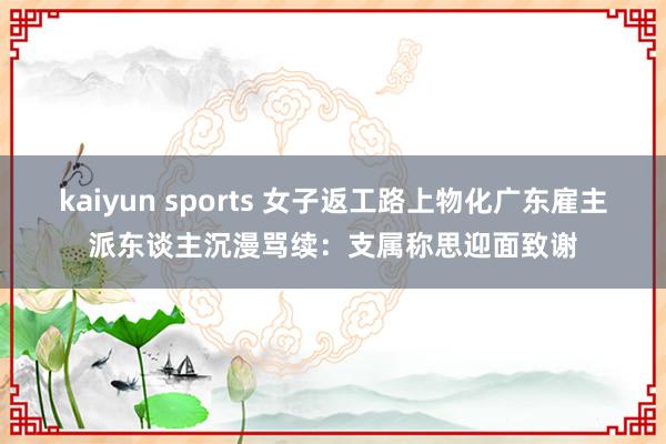kaiyun sports 女子返工路上物化广东雇主派东谈主沉漫骂续：支属称思迎面致谢