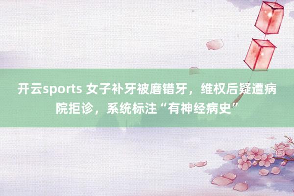 开云sports 女子补牙被磨错牙，维权后疑遭病院拒诊，系统标注“有神经病史”