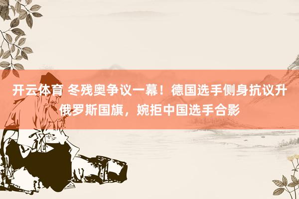 开云体育 冬残奥争议一幕！德国选手侧身抗议升俄罗斯国旗，婉拒中国选手合影
