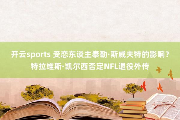 开云sports 受恋东谈主泰勒·斯威夫特的影响？特拉维斯·凯尔西否定NFL退役外传