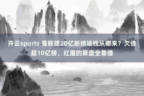 开云sports 曼联建20亿新球场钱从哪来？欠债超10亿镑，红魔的算盘全靠借