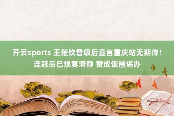 开云sports 王楚钦晋级后直言重庆站无期待！连冠后已规复清静 赞成饭圈惩办