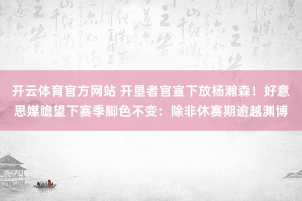 开云体育官方网站 开垦者官宣下放杨瀚森！好意思媒瞻望下赛季脚色不变：除非休赛期逾越渊博