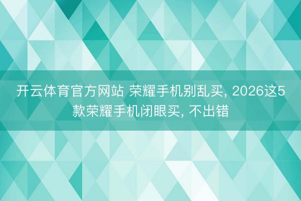 开云体育官方网站 荣耀手机别乱买, 2026这5款荣耀手机闭眼买, 不出错