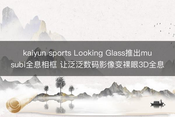 kaiyun sports Looking Glass推出musubi全息相框 让泛泛数码影像变裸眼3D全息