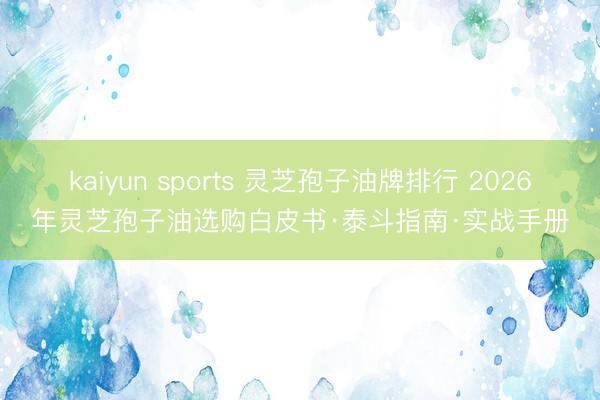 kaiyun sports 灵芝孢子油牌排行 2026年灵芝孢子油选购白皮书·泰斗指南·实战手册