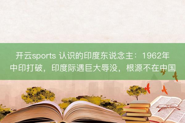 开云sports 认识的印度东说念主：1962年中印打破，印度际遇巨大辱没，根源不在中国