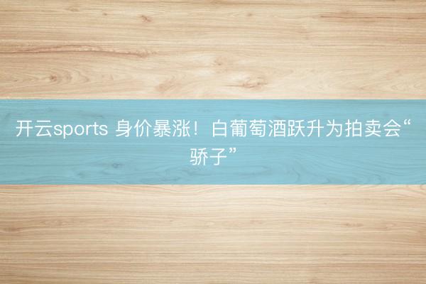 开云sports 身价暴涨！白葡萄酒跃升为拍卖会“骄子”