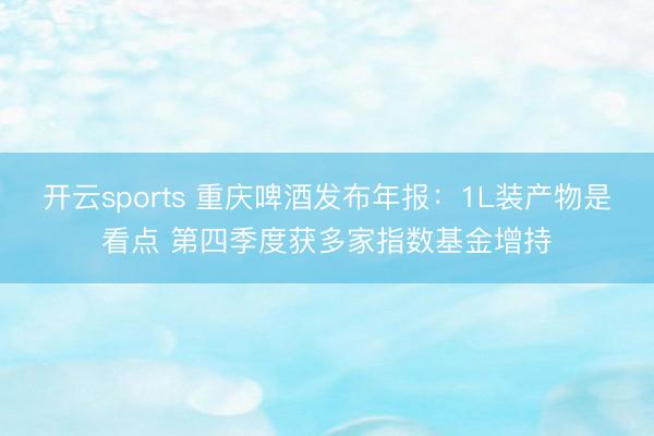 开云sports 重庆啤酒发布年报：1L装产物是看点 第四季度获多家指数基金增持