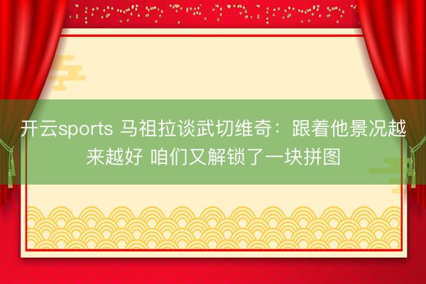 开云sports 马祖拉谈武切维奇:跟着他景况越来越好 咱们又解锁了一块拼图