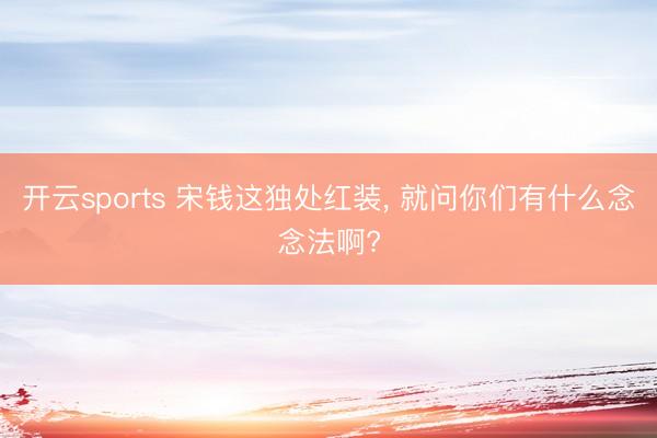 开云sports 宋钱这独处红装, 就问你们有什么念念法啊?