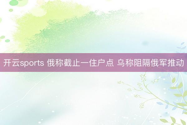 开云sports 俄称截止一住户点 乌称阻隔俄军推动