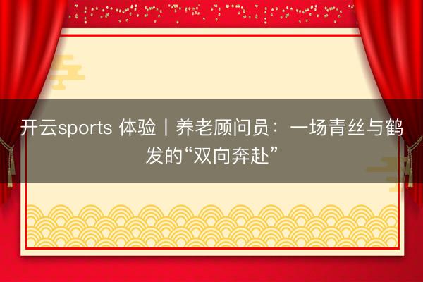 开云sports 体验丨养老顾问员：一场青丝与鹤发的“双向奔赴”