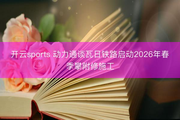 开云sports 动力通谈瓦日铁路启动2026年春季攀附修施工
