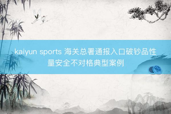 kaiyun sports 海关总署通报入口破钞品性量安全不对格典型案例