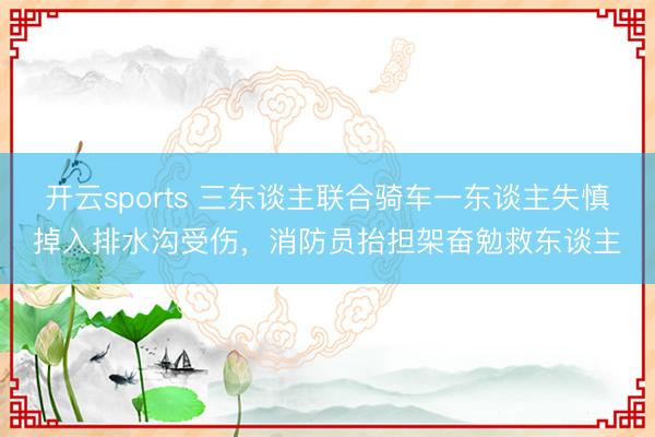 开云sports 三东谈主联合骑车一东谈主失慎掉入排水沟受伤，消防员抬担架奋勉救东谈主