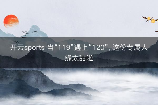 开云sports 当“119”遇上“120”, 这份专属人缘太甜啦