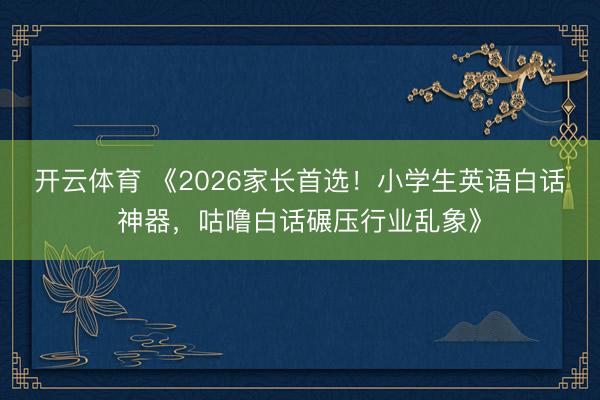开云体育 《2026家长首选！小学生英语白话神器，咕噜白话碾压行业乱象》