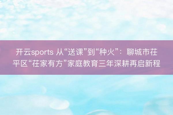开云sports 从“送课”到“种火”：聊城市茌平区“茌家有方”家庭教育三年深耕再启新程