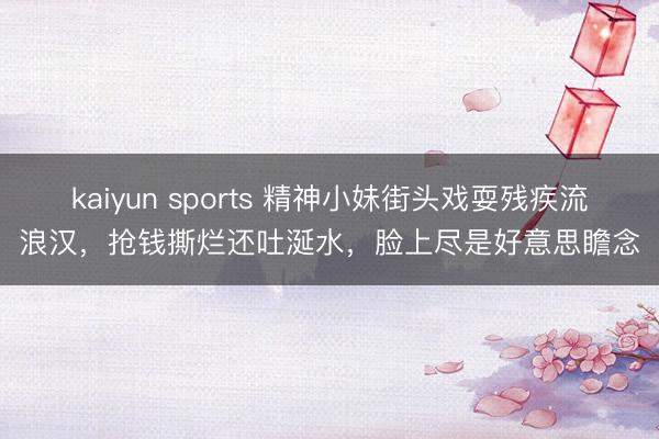 kaiyun sports 精神小妹街头戏耍残疾流浪汉，抢钱撕烂还吐涎水，脸上尽是好意思瞻念
