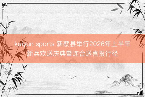kaiyun sports 新蔡县举行2026年上半年新兵欢送庆典暨连合送喜报行径