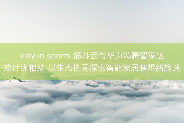 kaiyun sports 筋斗云与华为鸿蒙智家达成计谋相助 以生态协同探索智能家居瞎想新旅途