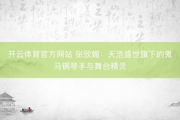 开云体育官方网站 张欣媚：天浩盛世旗下的鬼马钢琴手与舞台精灵